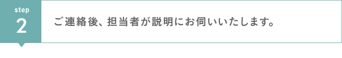 step2　ご連絡後、担当者が説明にお伺いいたします。