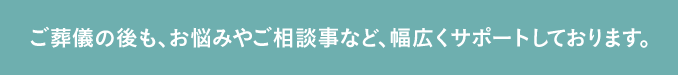 ご葬儀の後も、お悩みやご相談事など、幅広くサポートしております。